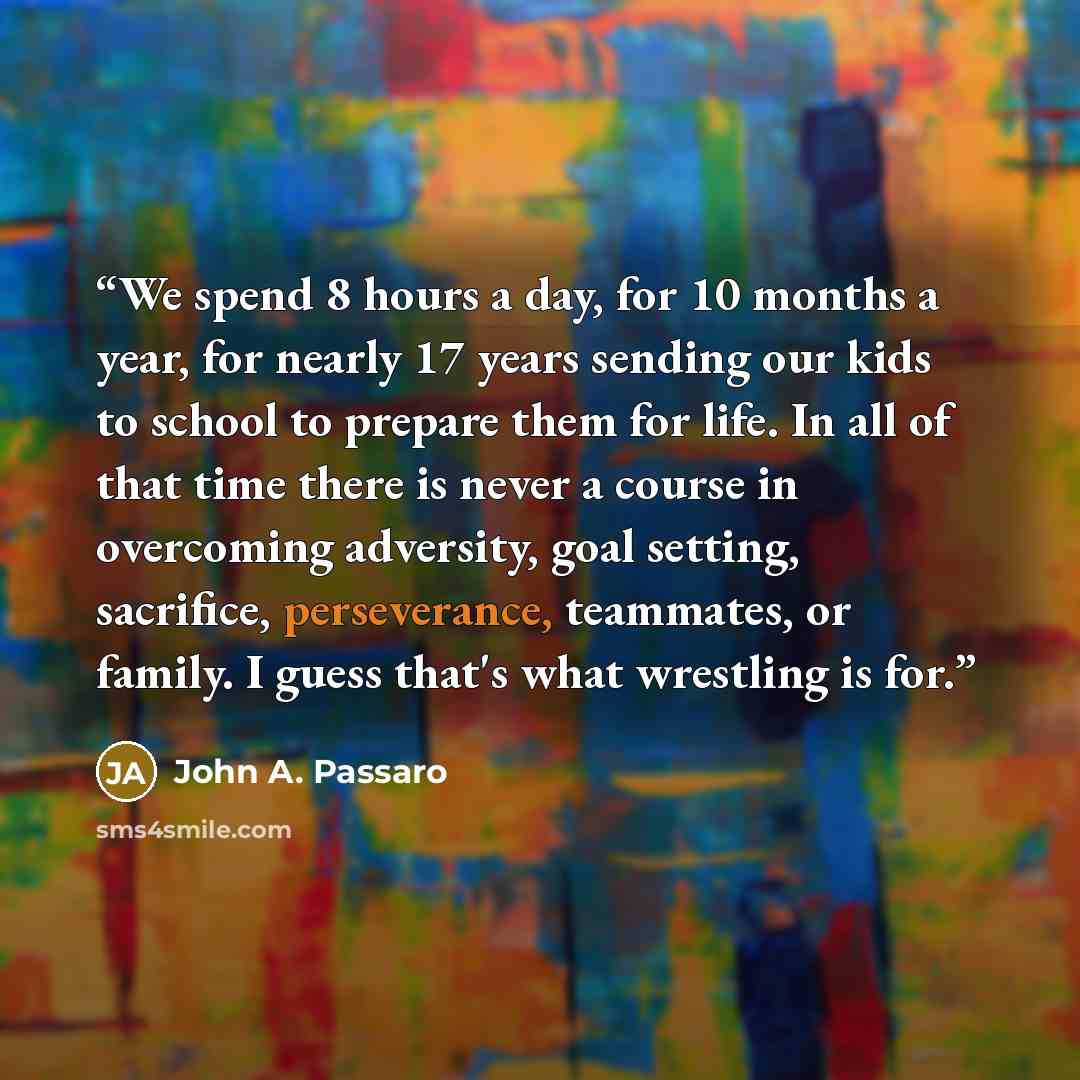 “We spend 8 hours a day, for 10 months a year, for nearly 17 years sending our kids to school to prepare them for life. In all of that time there is never a course in overcoming adversity, goal setting, sacrifice, perseverance, teammates, or family. I guess that's what wrestling is for.” quote by John A. Passaro