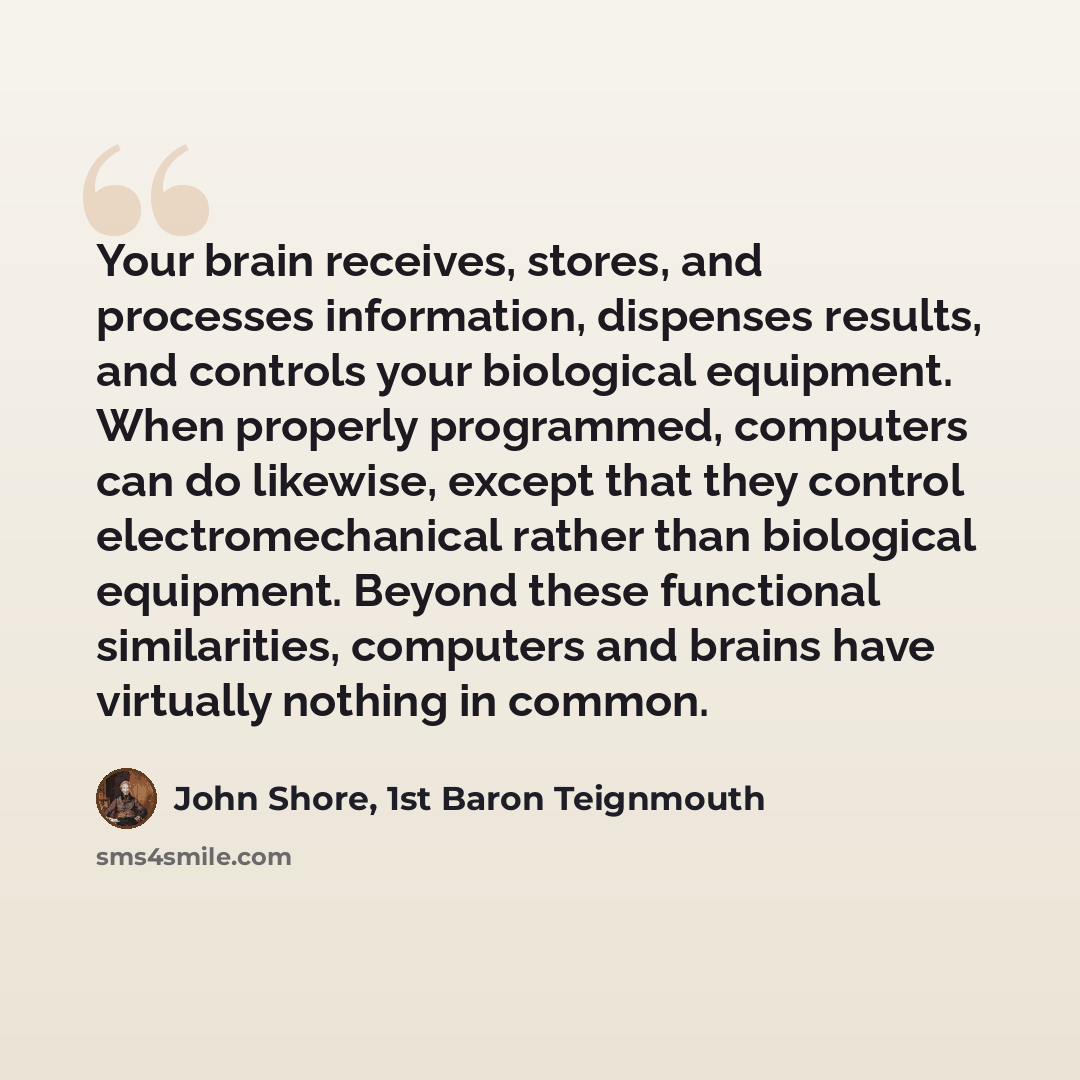 “Your brain receives, stores, and processes information, dispenses results, and controls your biological equipment. When properly programmed, computers can do likewise, except that they control electromechanical rather than biological equipment. Beyond these functional similarities, computers and…” quote by John Shore, 1st Baron Teignmouth
