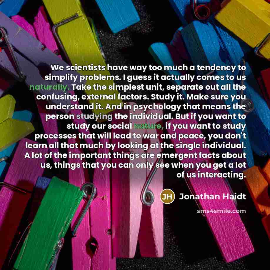 “We scientists have way too much a tendency to simplify problems. I guess it actually comes to us naturally. Take the simplest unit, separate out all the confusing, external factors. Study it. Make sure you understand it. And in psychology that means the person studying the individual. But if you…” quote by Jonathan Haidt