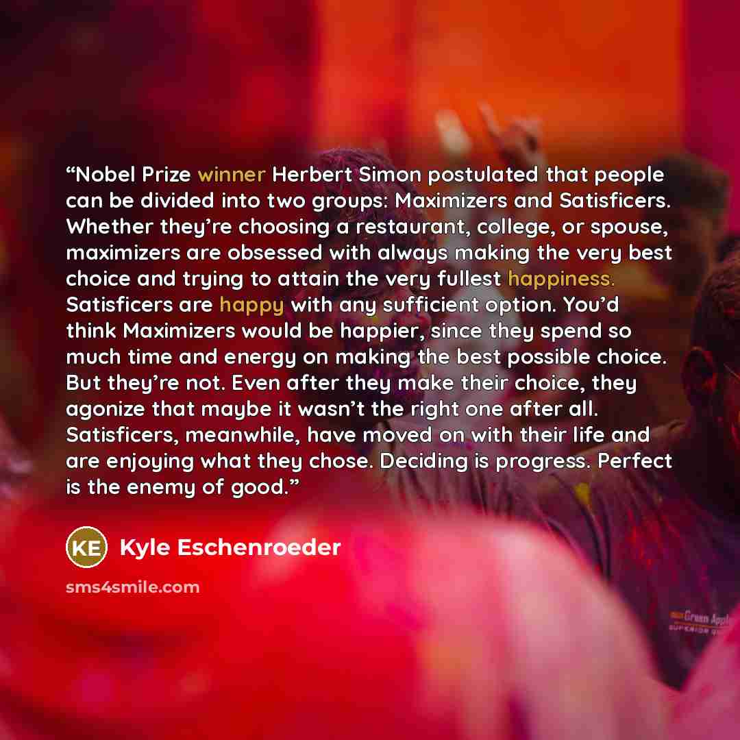 “Nobel Prize winner Herbert Simon postulated that people can be divided into two groups: Maximizers and Satisficers. Whether they’re choosing a restaurant, college, or spouse, maximizers are obsessed with always making the very best choice and trying to attain the very fullest happiness…” quote by Kyle Eschenroeder