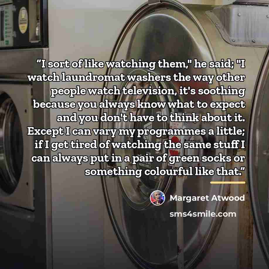 “I sort of like watching them," he said; "I watch laundromat washers the way other people watch television, it's soothing because you always know what to expect and you don't have to think about it. Except I can vary my programmes a little; if I get tired of watching the same stuff I can always put…” quote by Margaret Atwood
