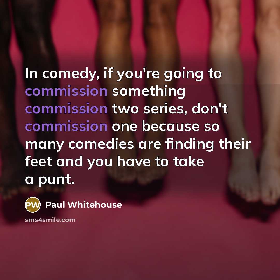 “In comedy, if you're going to commission something commission two series, don't commission one because so many comedies are finding their feet and you have to take a punt.” quote by Paul Whitehouse