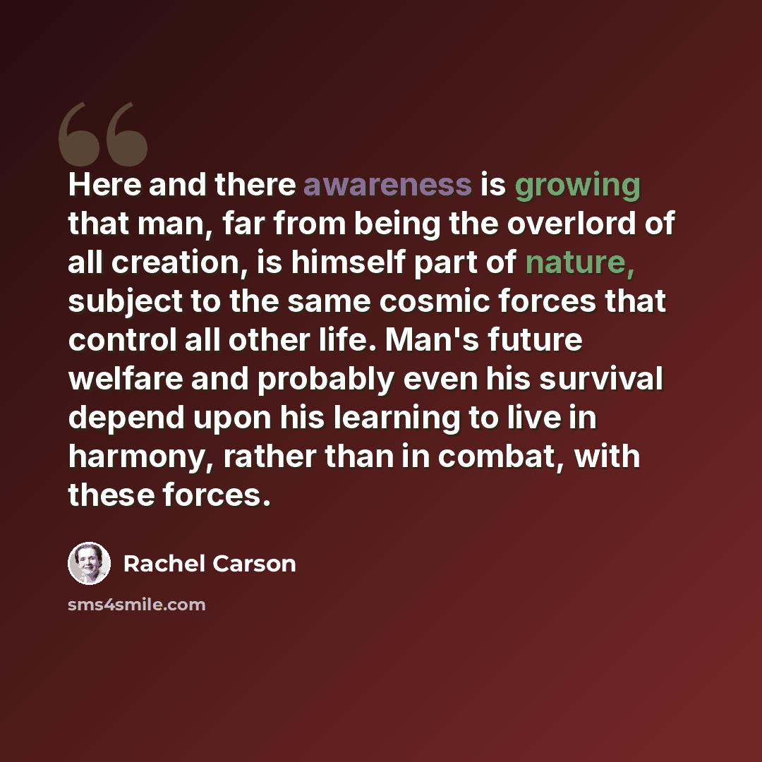 “Here and there awareness is growing that man, far from being the overlord of all creation, is himself part of nature, subject to the same cosmic forces that control all other life. Man's future welfare and probably even his survival depend upon his learning to live in harmony, rather than in…” quote by Rachel Carson