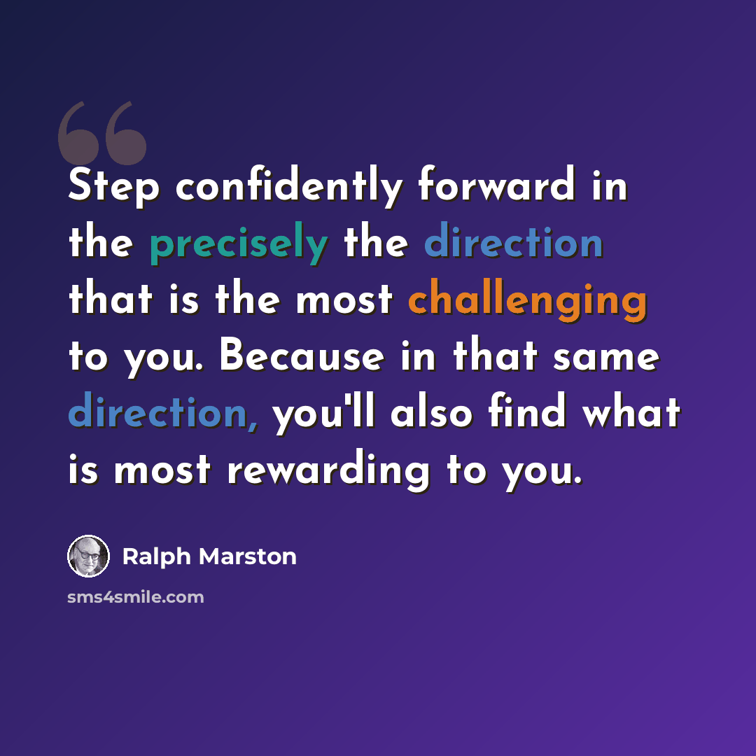 “Step confidently forward in the precisely the direction that is the most challenging to you. Because in that same direction, you'll also find what is most rewarding to you.” quote by Ralph Marston