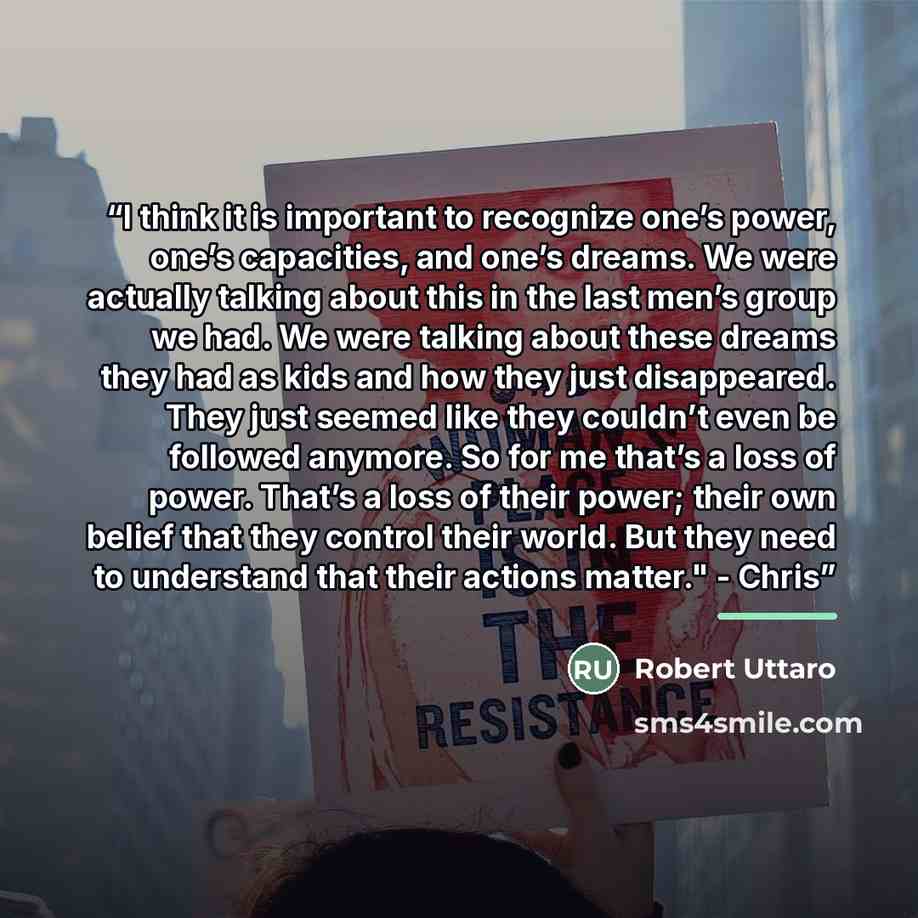 “I think it is important to recognize one’s power, one’s capacities, and one’s dreams. We were actually talking about this in the last men’s group we had. We were talking about these dreams they had as kids and how they just disappeared. They just seemed like they couldn’t even be followed anymore…” quote by Robert Uttaro