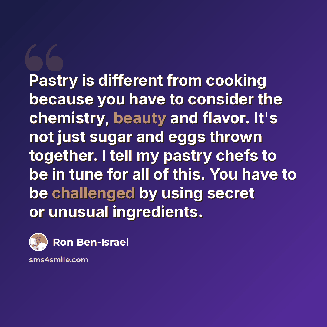 “Pastry is different from cooking because you have to consider the chemistry, beauty and flavor. It's not just sugar and eggs thrown together. I tell my pastry chefs to be in tune for all of this. You have to be challenged by using secret or unusual ingredients.” quote by Ron Ben-Israel