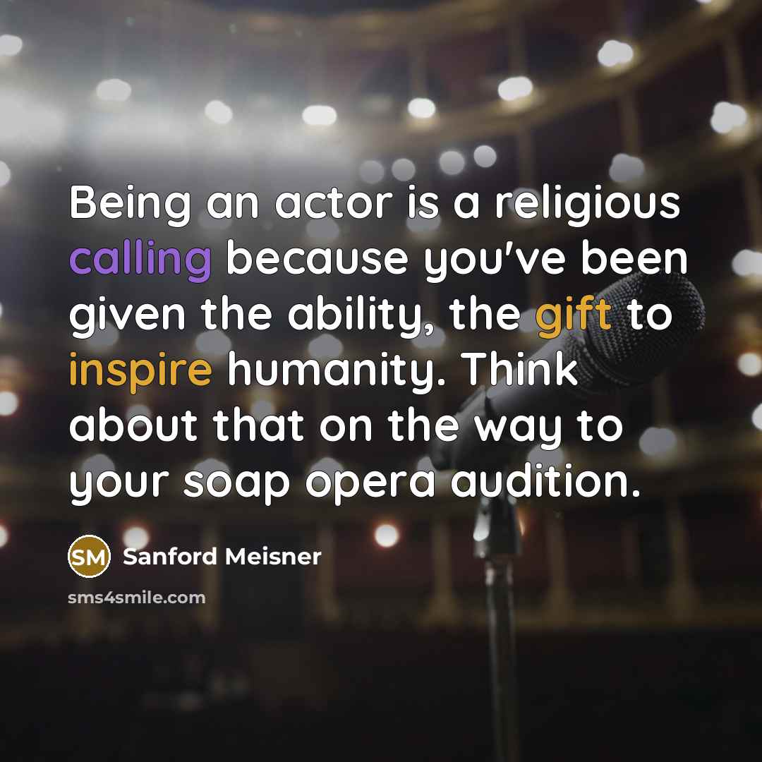 “Being an actor is a religious calling because you've been given the ability, the gift to inspire humanity. Think about that on the way to your soap opera audition.” quote by Sanford Meisner