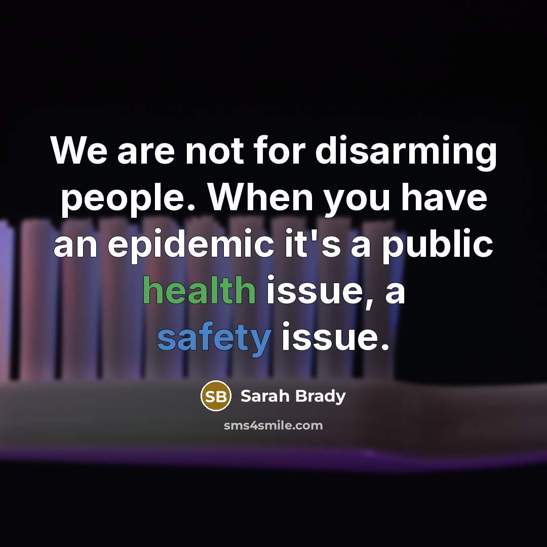 “We are not for disarming people. When you have an epidemic it's a public health issue, a safety issue.” quote by Sarah Brady