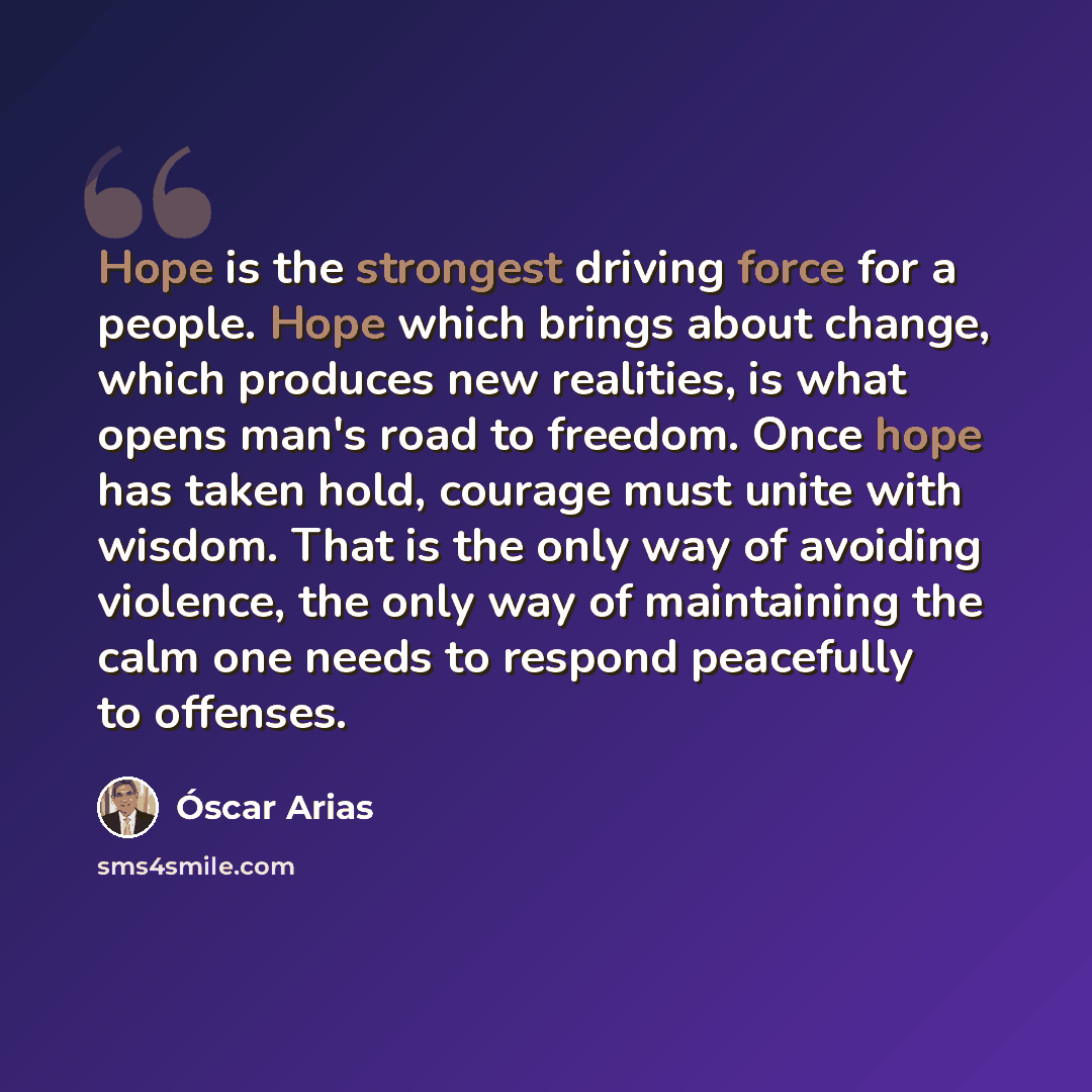 “Hope is the strongest driving force for a people. Hope which brings about change, which produces new realities, is what opens man's road to freedom. Once hope has taken hold, courage must unite with wisdom. That is the only way of avoiding violence, the only way of maintaining the calm one needs…” quote by Oscar Arias