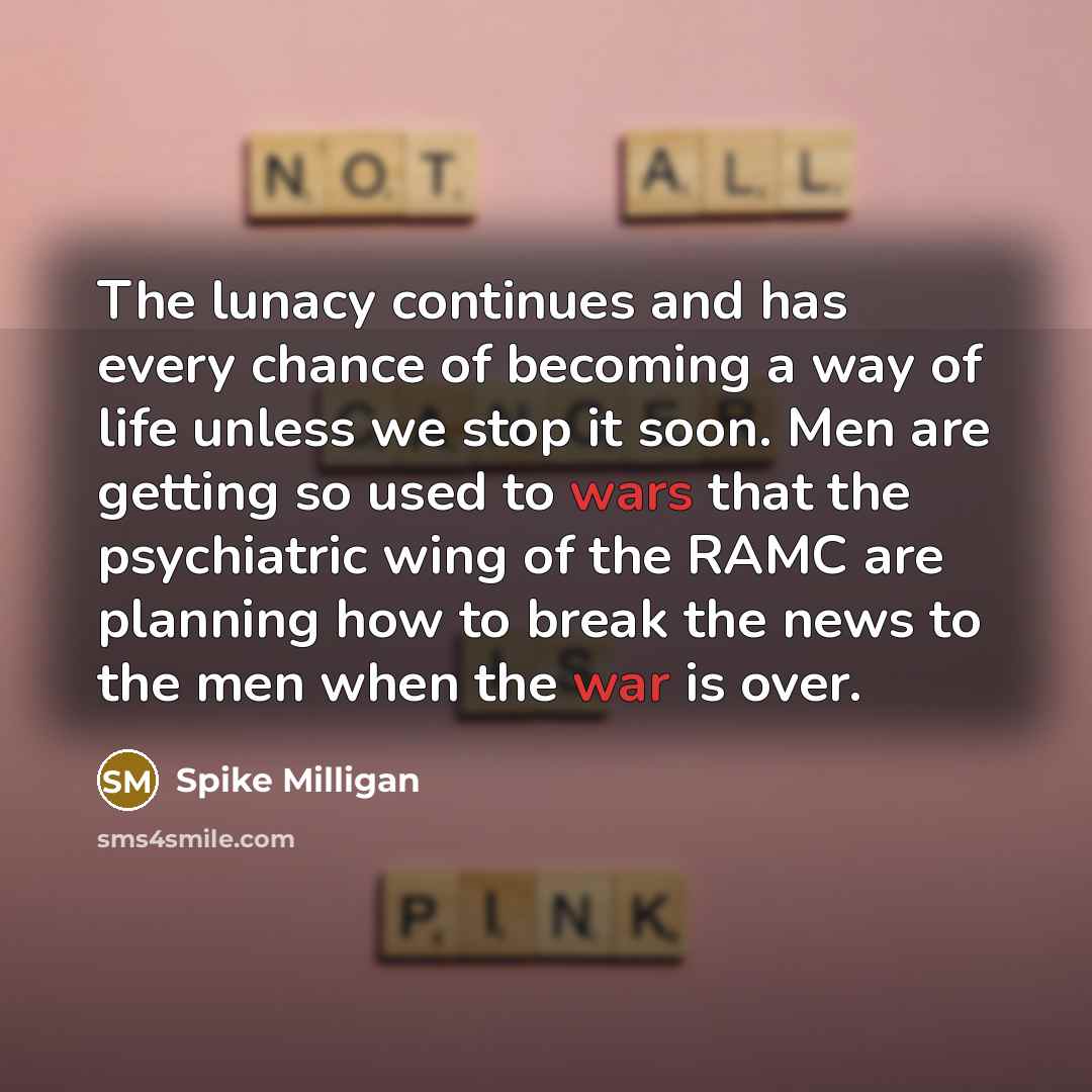 “The lunacy continues and has every chance of becoming a way of life unless we stop it soon. Men are getting so used to wars that the psychiatric wing of the RAMC are planning how to break the news to the men when the war is over.” quote by Spike Milligan