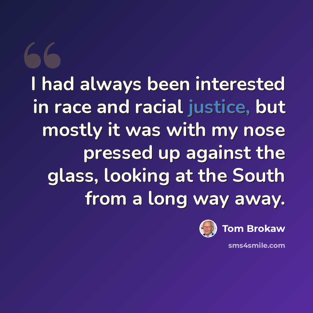 “I had always been interested in race and racial justice, but mostly it was with my nose pressed up against the glass, looking at the South from a long way away.” quote by Tom Brokaw