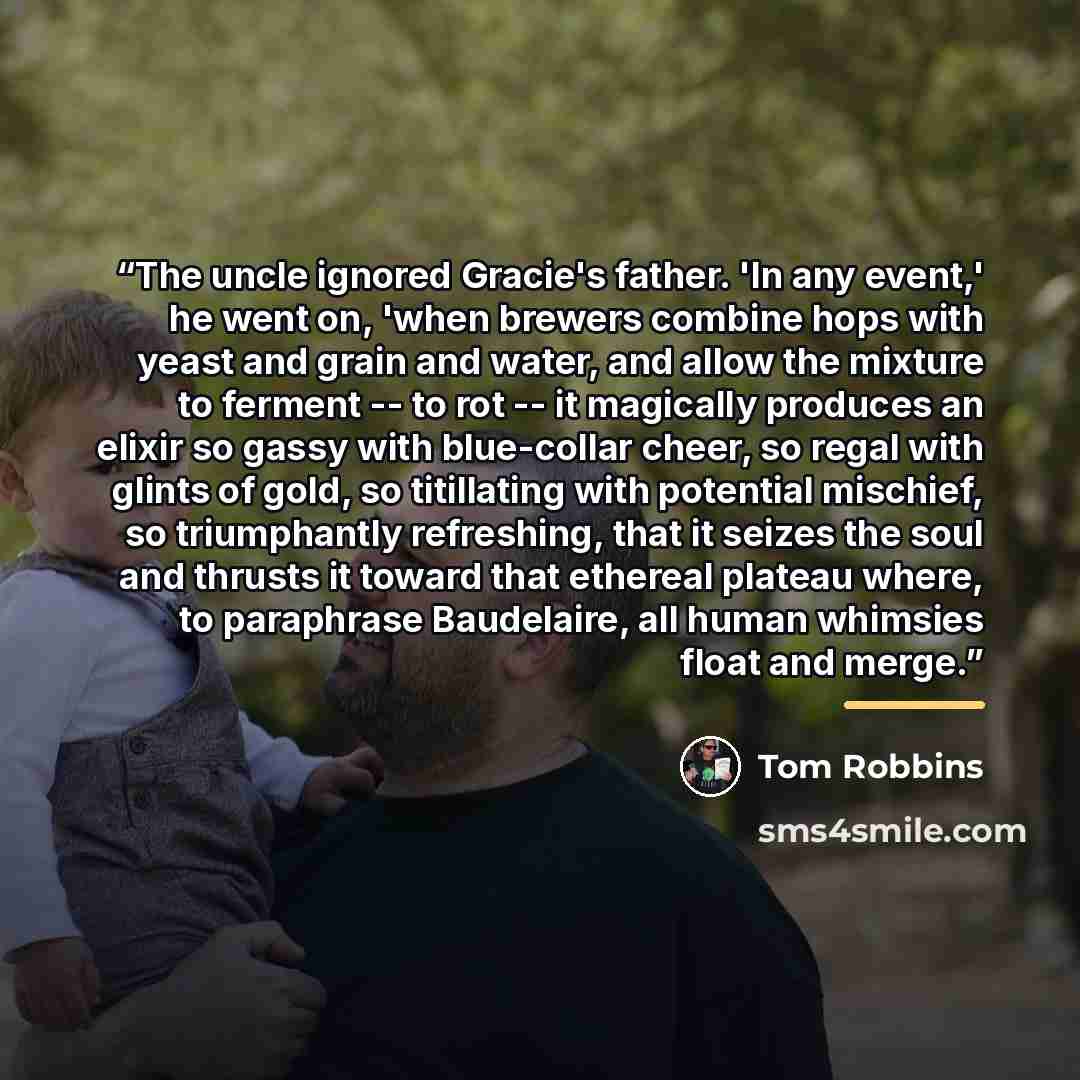 “The uncle ignored Gracie's father. 'In any event,' he went on, 'when brewers combine hops with yeast and grain and water, and allow the mixture to ferment -- to rot -- it magically produces an elixir so gassy with blue-collar cheer, so regal with glints of gold, so titillating with potential…” quote by Tom Robbins