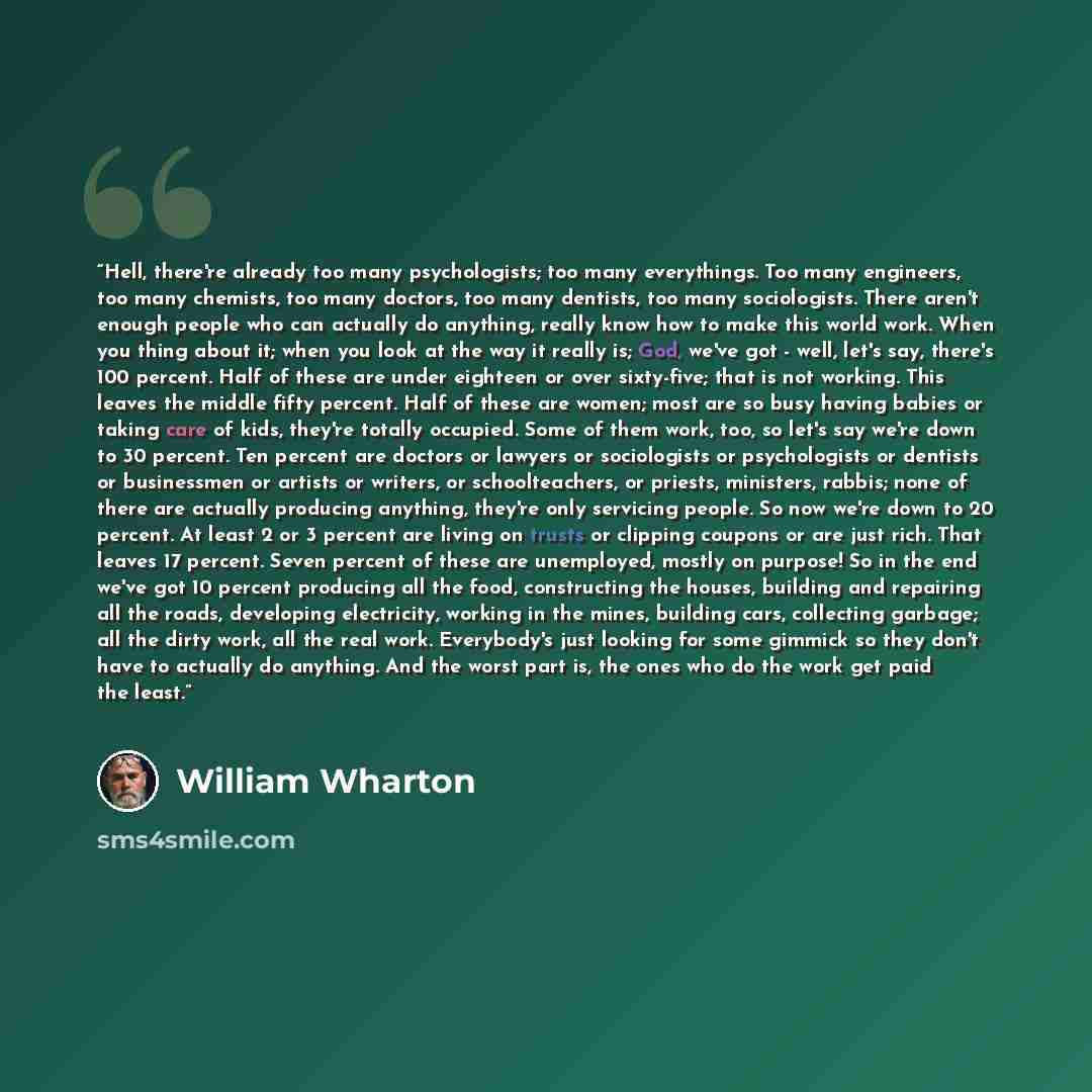 “Hell, there're already too many psychologists; too many everythings. Too many engineers, too many chemists, too many doctors, too many dentists, too many sociologists. There aren't enough people who can actually do anything, really know how to make this world work. When you thing about it; when…” quote by William Wharton