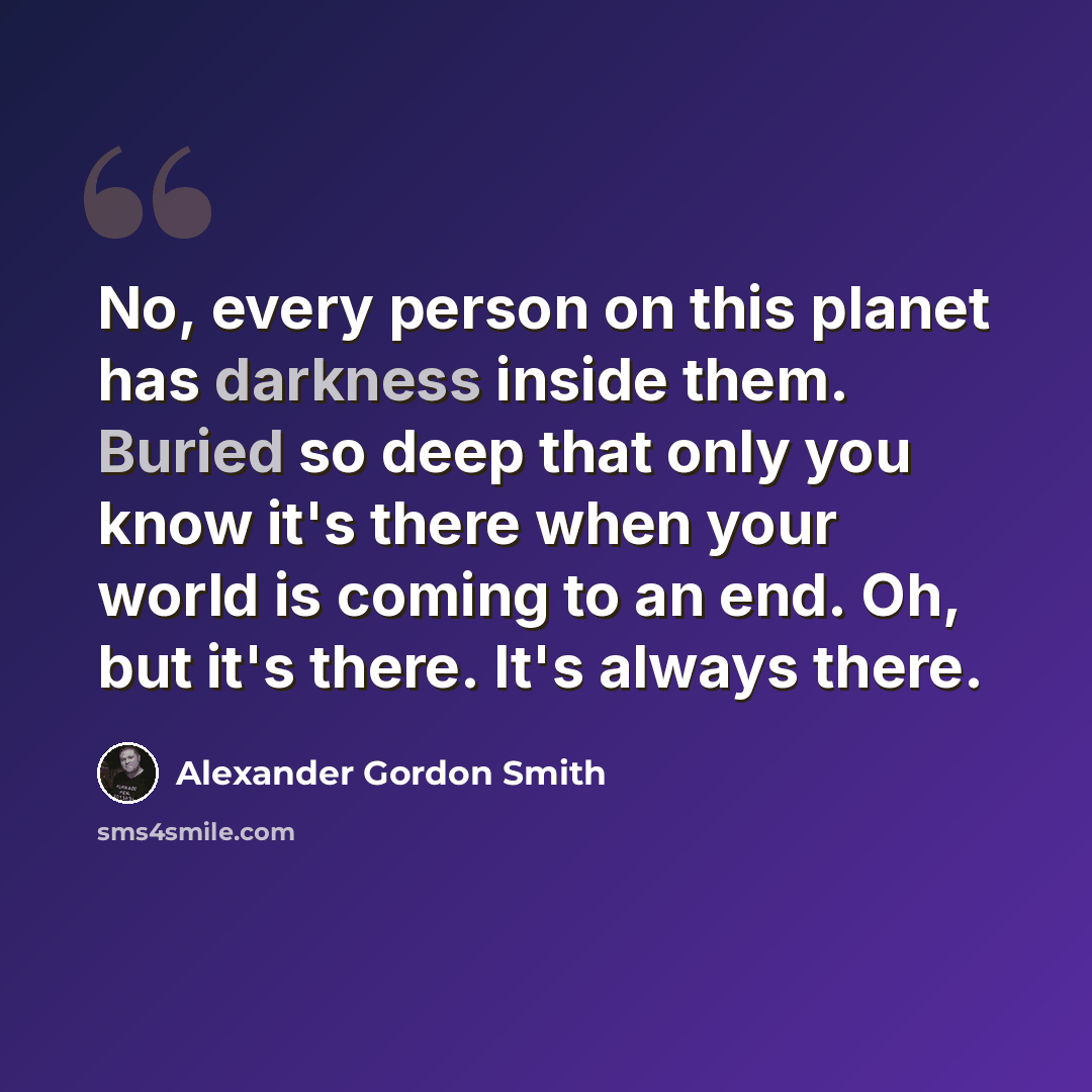 “No, every person on this planet has darkness inside them. Buried so deep that only you know it's there when your world is coming to an end. Oh, but it's there. It's always there.” quote by Alexander Gordon Smith