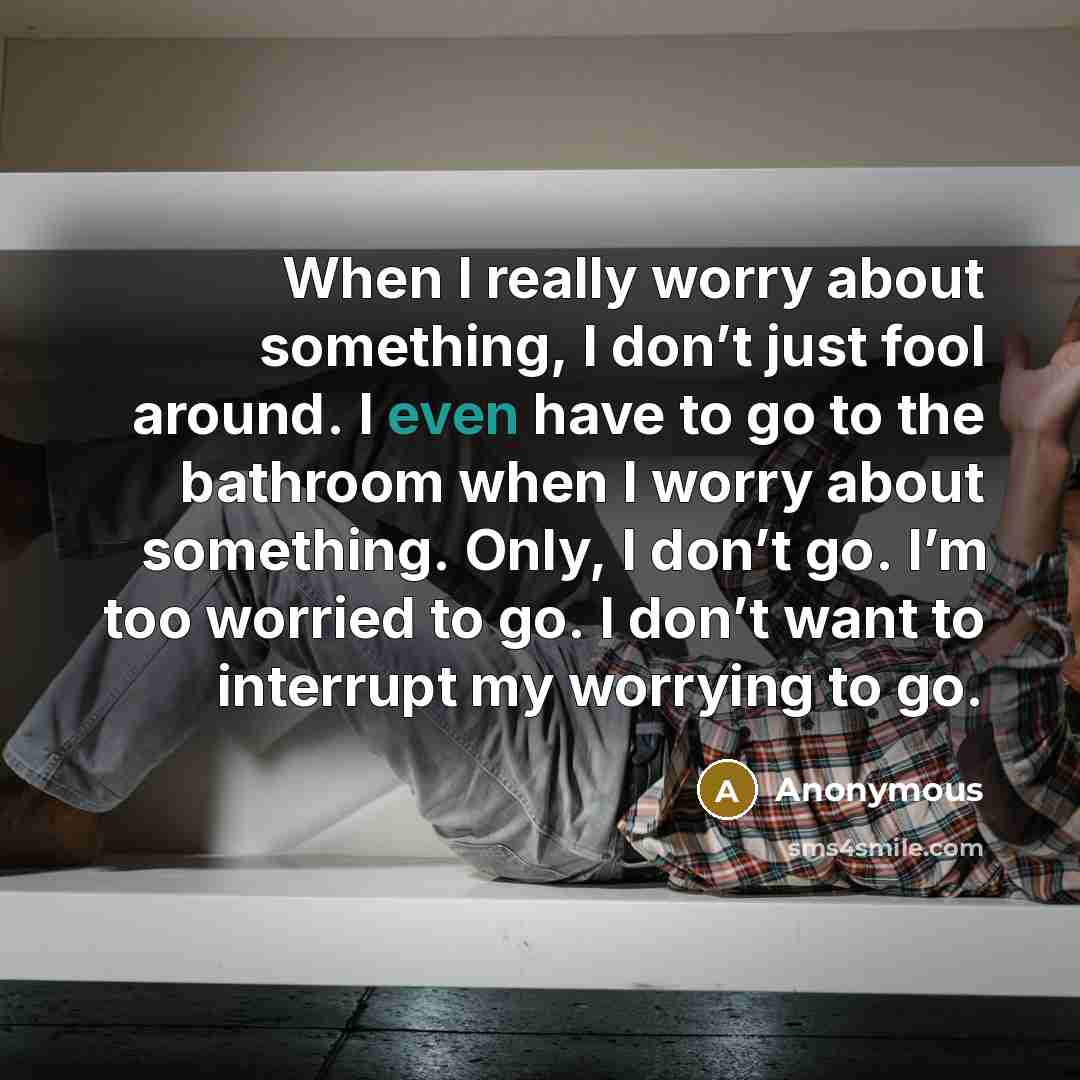 “When I really worry about something, I don’t just fool around. I even have to go to the bathroom when I worry about something. Only, I don’t go. I’m too worried to go. I don’t want to interrupt my worrying to go.” quote by Anonymous