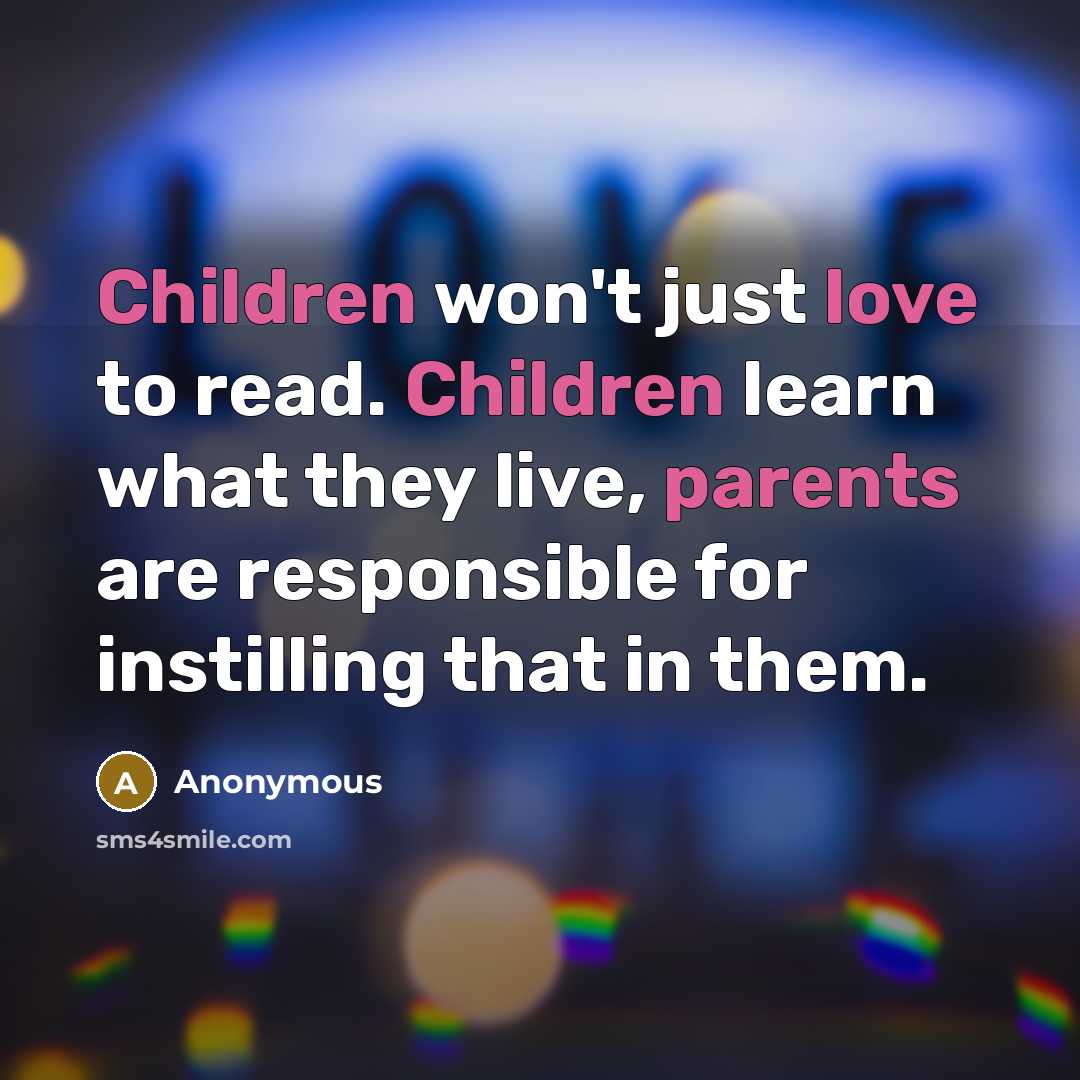 “Children won't just love to read. Children learn what they live, parents are responsible for instilling that in them.” quote by Anonymous
