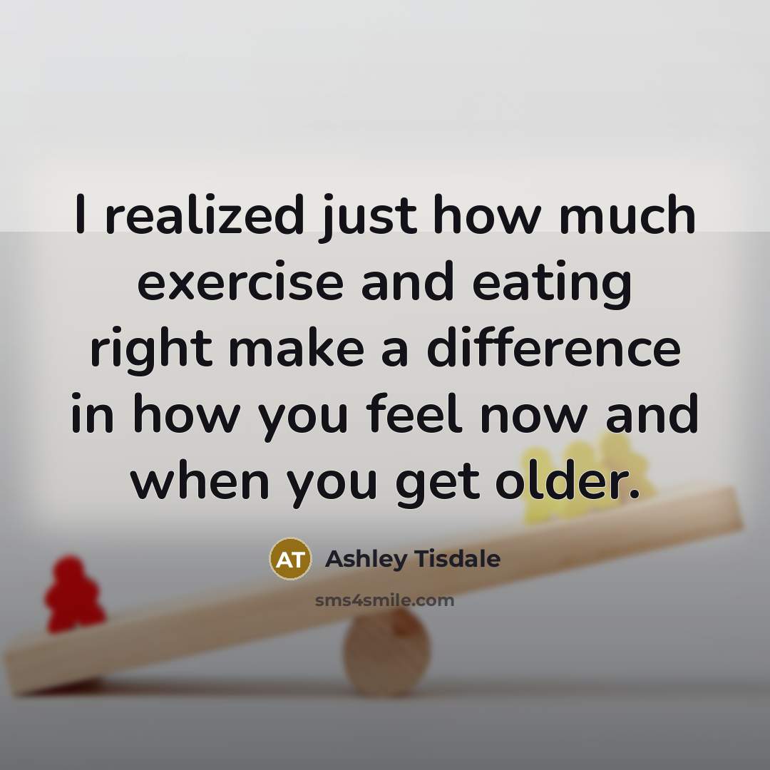 “I realized just how much exercise and eating right make a difference in how you feel now and when you get older.” quote by Ashley Tisdale