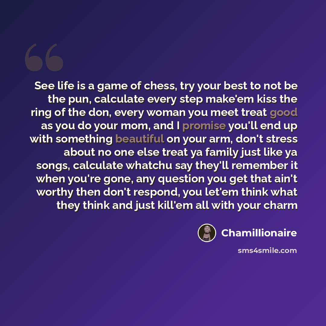 “See life is a game of chess, try your best to not be the pun, calculate every step make'em kiss the ring of the don, every woman you meet treat good as you do your mom, and I promise you'll end up with something beautiful on your arm, don't stress about no one else treat ya family just like ya…” quote by Chamillionaire