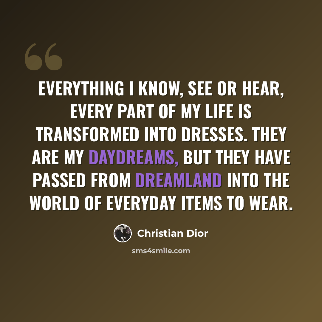 “Everything I know, see or hear, every part of my life is transformed into dresses. They are my daydreams, but they have passed from dreamland into the world of everyday items to wear.” quote by Christian Dior