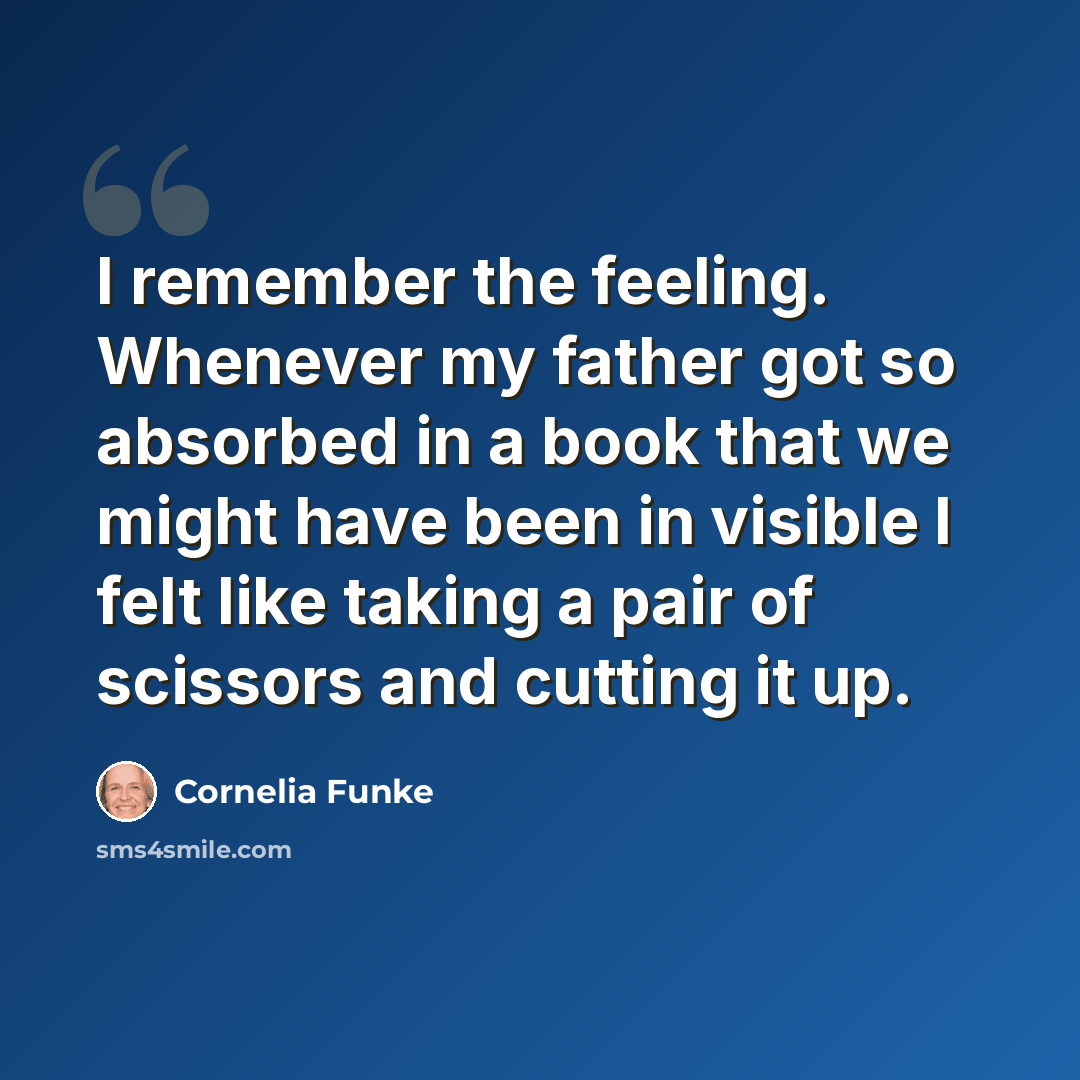 “I remember the feeling. Whenever my father got so absorbed in a book that we might have been in visible I felt like taking a pair of scissors and cutting it up.” quote by Cornelia Funke