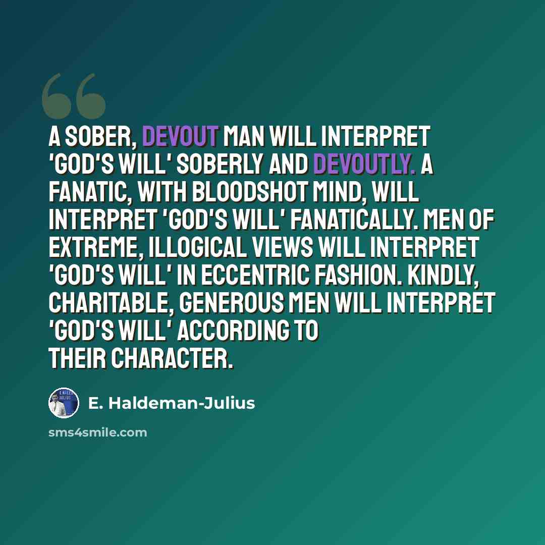 “A sober, devout man will interpret 'God's will' soberly and devoutly. A fanatic, with bloodshot mind, will interpret 'God's will' fanatically. Men of extreme, illogical views will interpret 'God's will' in eccentric fashion. Kindly, charitable, generous men will interpret 'God's will' according to…” quote by E. Haldeman-Julius