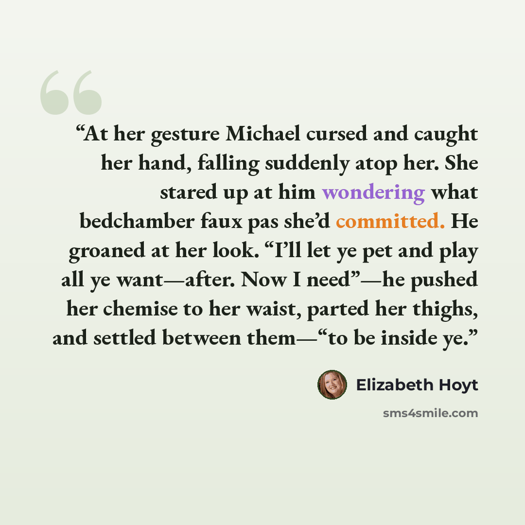 “At her gesture Michael cursed and caught her hand, falling suddenly atop her. She stared up at him wondering what bedchamber faux pas she’d committed. He groaned at her look. “I’ll let ye pet and play all ye want—after. Now I need”—he pushed her chemise to her waist, parted her thighs, and settled…” quote by Elizabeth Hoyt