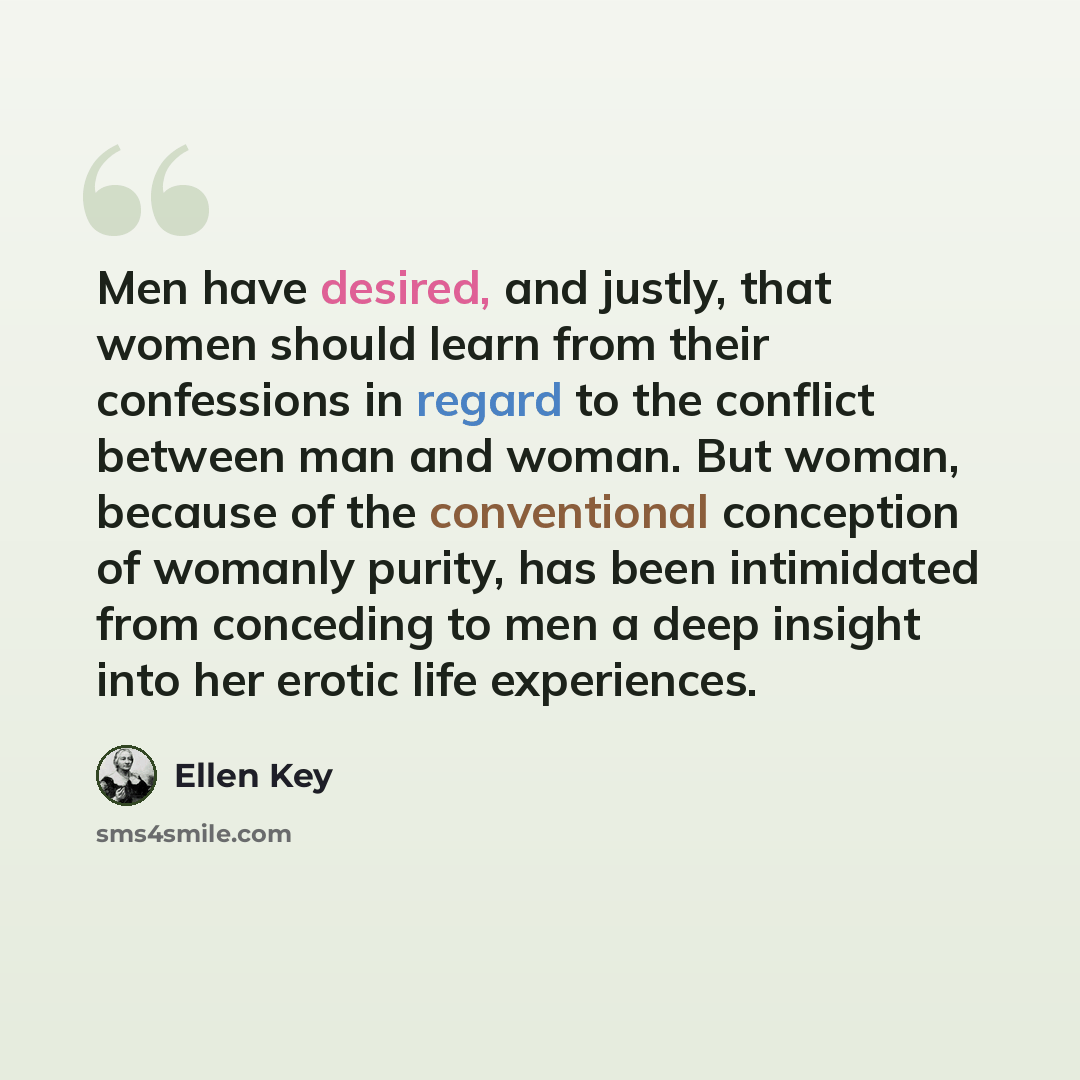 “Men have desired, and justly, that women should learn from their confessions in regard to the conflict between man and woman. But woman, because of the conventional conception of womanly purity, has been intimidated from conceding to men a deep insight into her erotic life experiences.” quote by Ellen Key