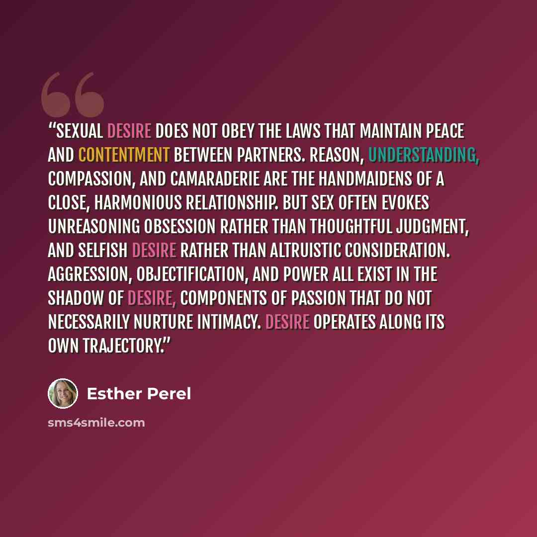 “Sexual desire does not obey the laws that maintain peace and contentment between partners. Reason, understanding, compassion, and camaraderie are the handmaidens of a close, harmonious relationship. But sex often evokes unreasoning obsession rather than thoughtful judgment, and selfish desire…” quote by Esther Perel
