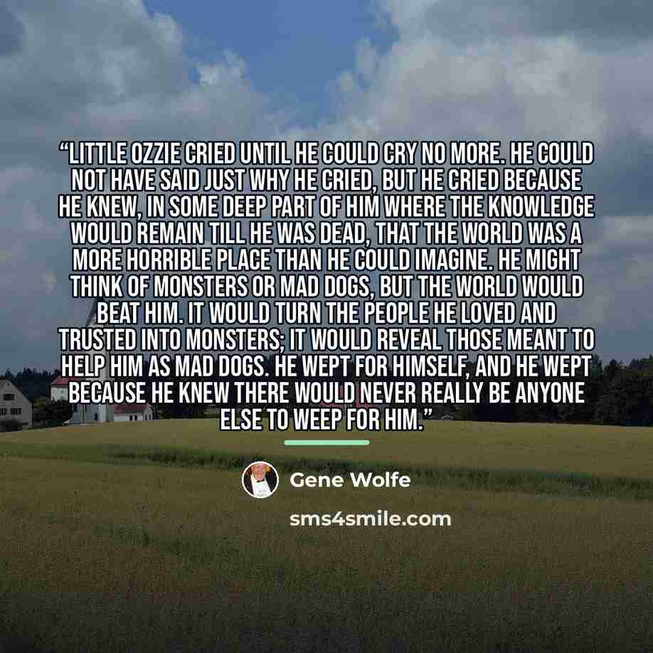 “Little Ozzie cried until he could cry no more. He could not have said just why he cried, but he cried because he knew, in some deep part of him where the knowledge would remain till he was dead, that the world was a more horrible place than he could imagine. He might think of monsters or mad dogs…” quote by Gene Wolfe