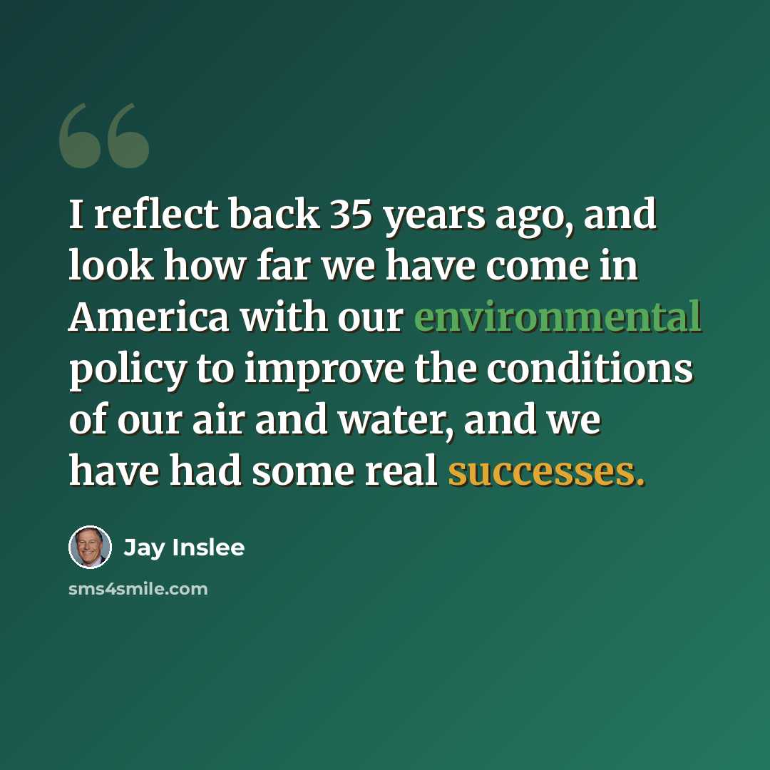 “I reflect back 35 years ago, and look how far we have come in America with our environmental policy to improve the conditions of our air and water, and we have had some real successes.” quote by Jay Inslee