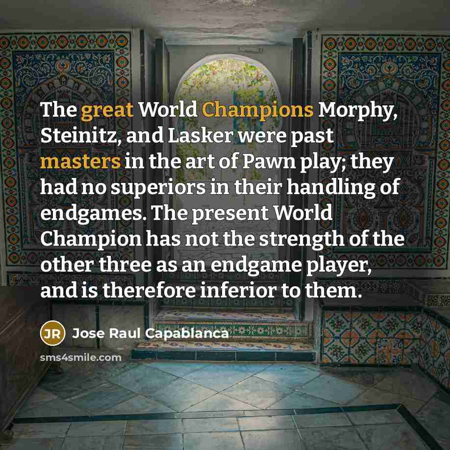 “The great World Champions Morphy, Steinitz, and Lasker were past masters in the art of Pawn play; they had no superiors in their handling of endgames. The present World Champion has not the strength of the other three as an endgame player, and is therefore inferior to them.” quote by Jose Raul Capablanca