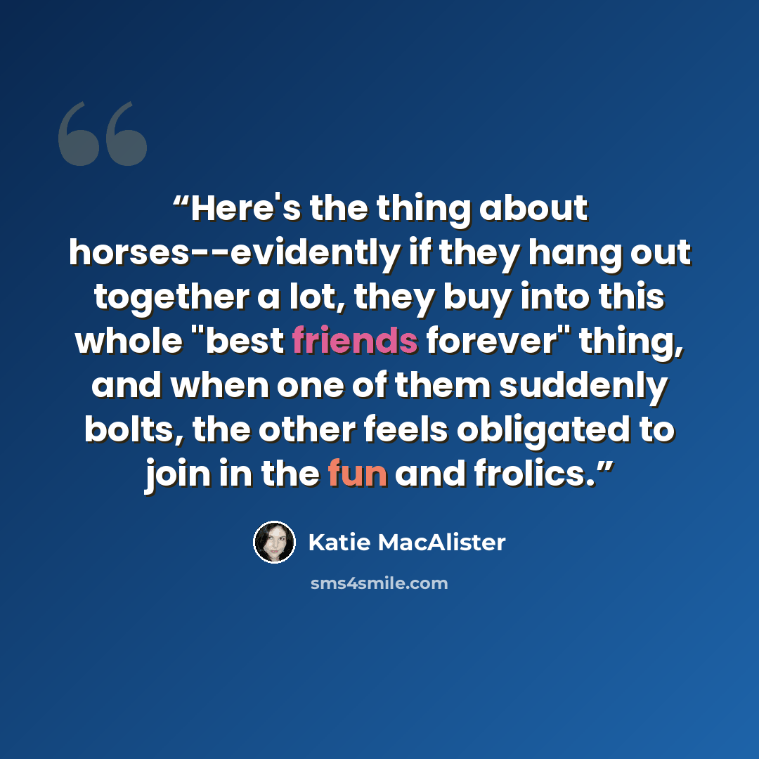 “Here's the thing about horses--evidently if they hang out together a lot, they buy into this whole "best friends forever" thing, and when one of them suddenly bolts, the other feels obligated to join in the fun and frolics.” quote by Katie MacAlister