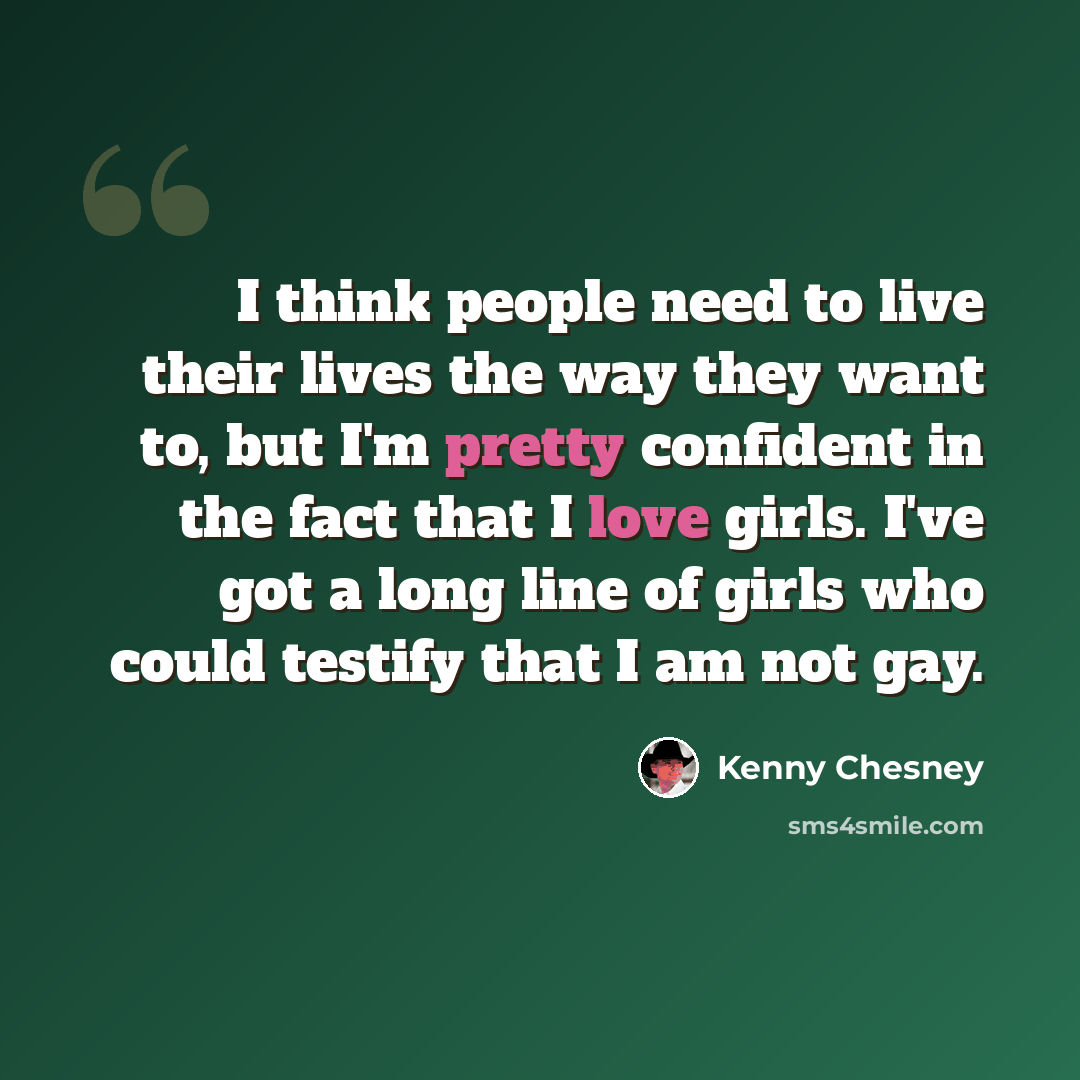 “I think people need to live their lives the way they want to, but I'm pretty confident in the fact that I love girls. I've got a long line of girls who could testify that I am not gay.” quote by Kenny Chesney
