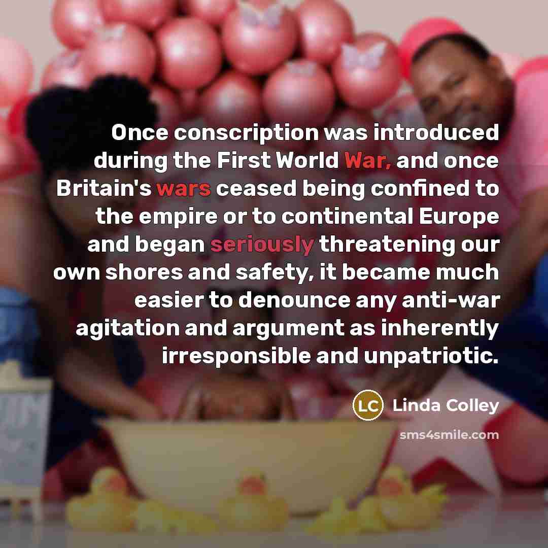 “Once conscription was introduced during the First World War, and once Britain's wars ceased being confined to the empire or to continental Europe and began seriously threatening our own shores and safety, it became much easier to denounce any anti-war agitation and argument as inherently…” quote by Linda Colley