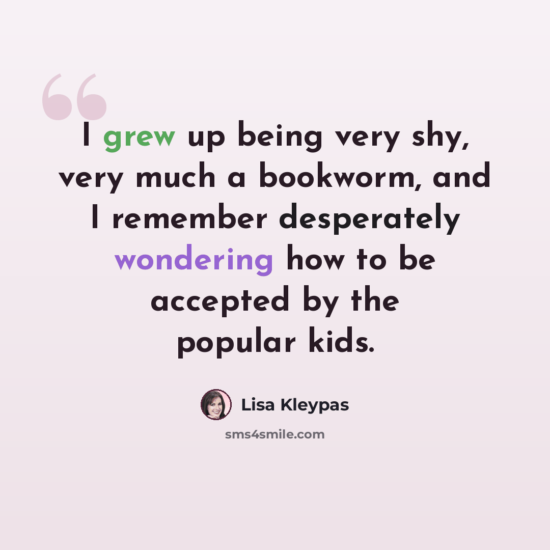 “I grew up being very shy, very much a bookworm, and I remember desperately wondering how to be accepted by the popular kids.” quote by Lisa Kleypas