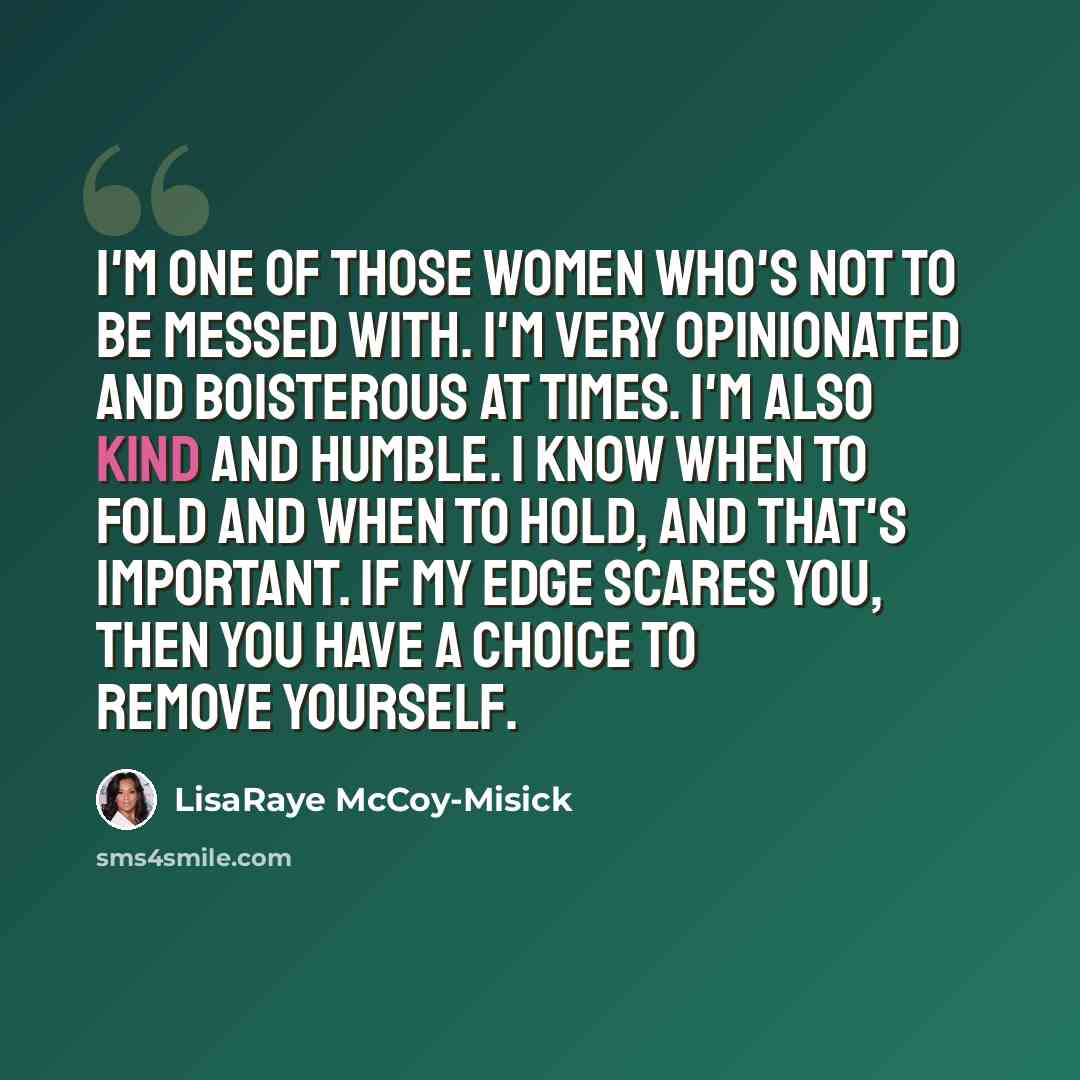 “I'm one of those women who's not to be messed with. I'm very opinionated and boisterous at times. I'm also kind and humble. I know when to fold and when to hold, and that's important. If my edge scares you, then you have a choice to remove yourself.” quote by LisaRaye McCoy-Misick