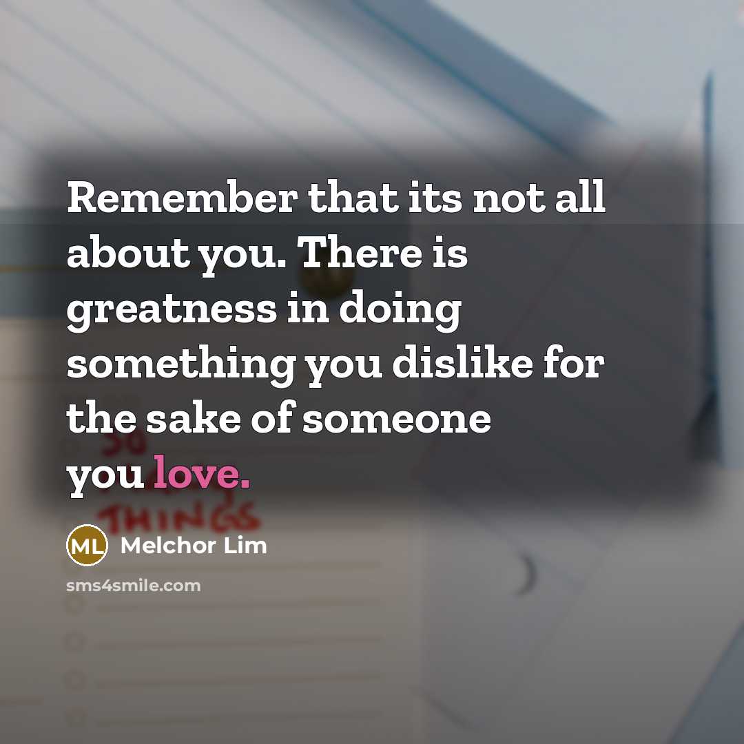 “Remember that its not all about you. There is greatness in doing something you dislike for the sake of someone you love.” quote by Melchor Lim