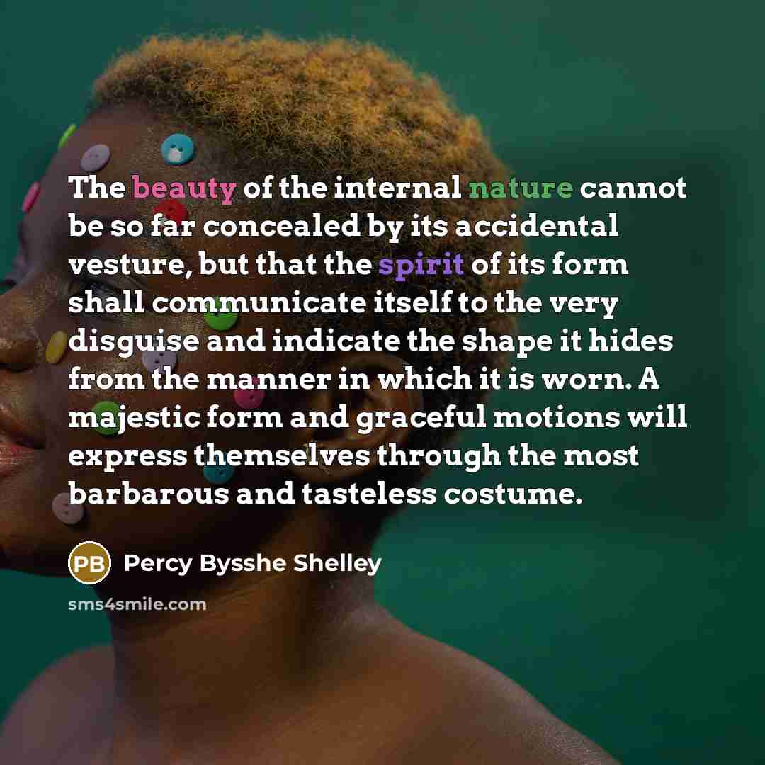 “The beauty of the internal nature cannot be so far concealed by its accidental vesture, but that the spirit of its form shall communicate itself to the very disguise and indicate the shape it hides from the manner in which it is worn. A majestic form and graceful motions will express themselves…” quote by Percy Bysshe Shelley