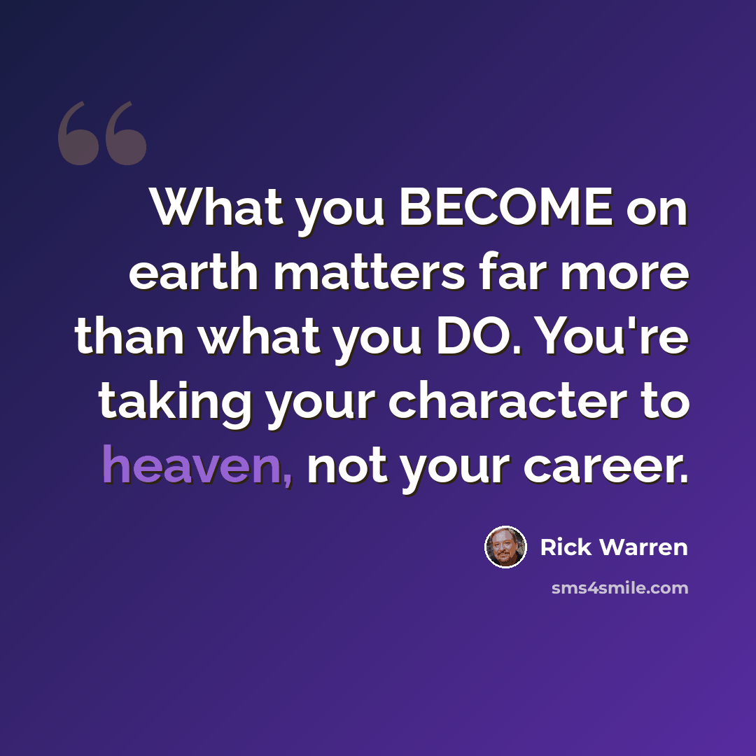 “What you BECOME on earth matters far more than what you DO. You're taking your character to heaven, not your career.” quote by Rick Warren