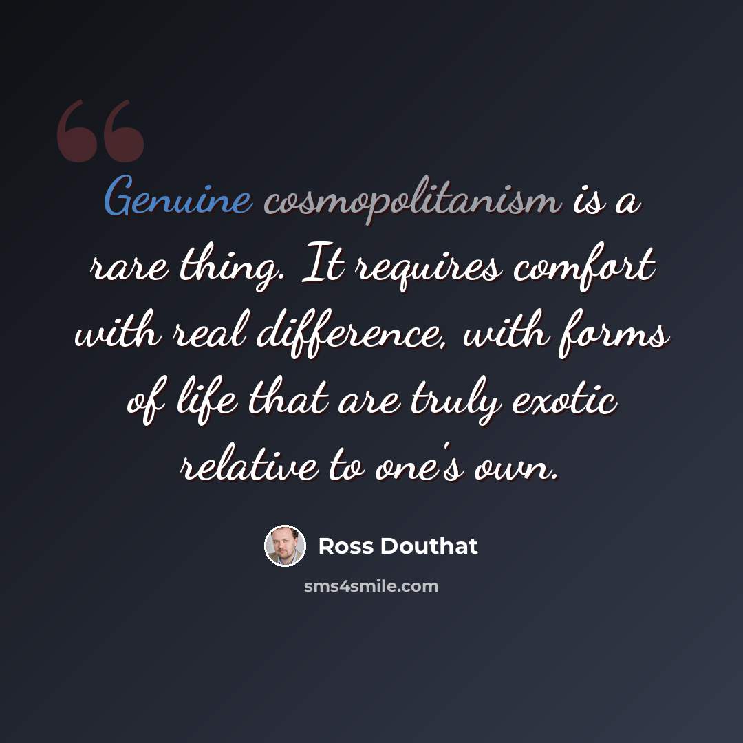 “Genuine cosmopolitanism is a rare thing. It requires comfort with real difference, with forms of life that are truly exotic relative to one's own.” quote by Ross Douthat