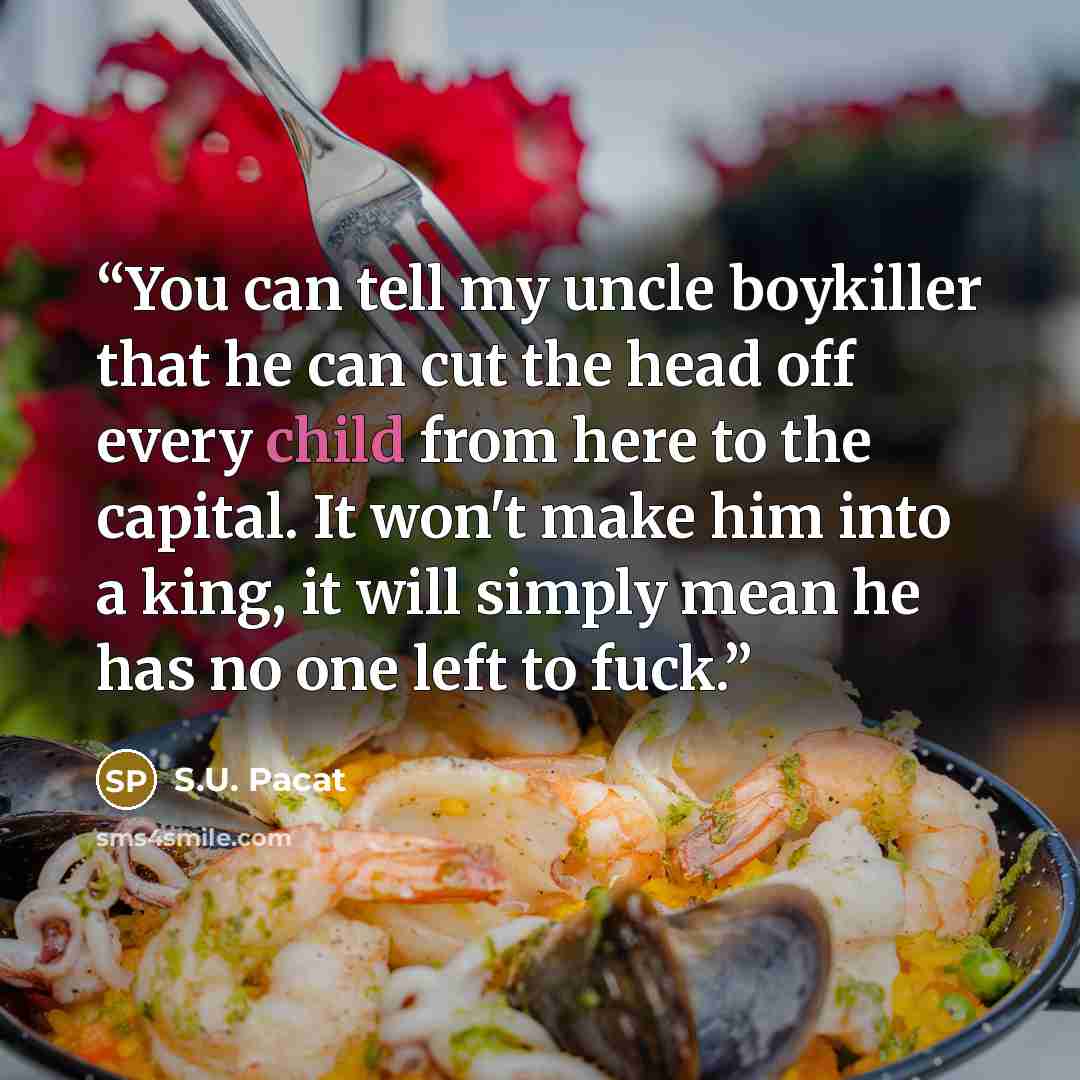 “You can tell my uncle boykiller that he can cut the head off every child from here to the capital. It won't make him into a king, it will simply mean he has no one left to fuck.” quote by S.U. Pacat