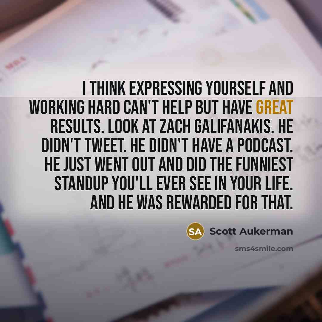 “I think expressing yourself and working hard can't help but have great results. Look at Zach Galifanakis. He didn't tweet. He didn't have a podcast. He just went out and did the funniest standup you'll ever see in your life. And he was rewarded for that.” quote by Scott Aukerman