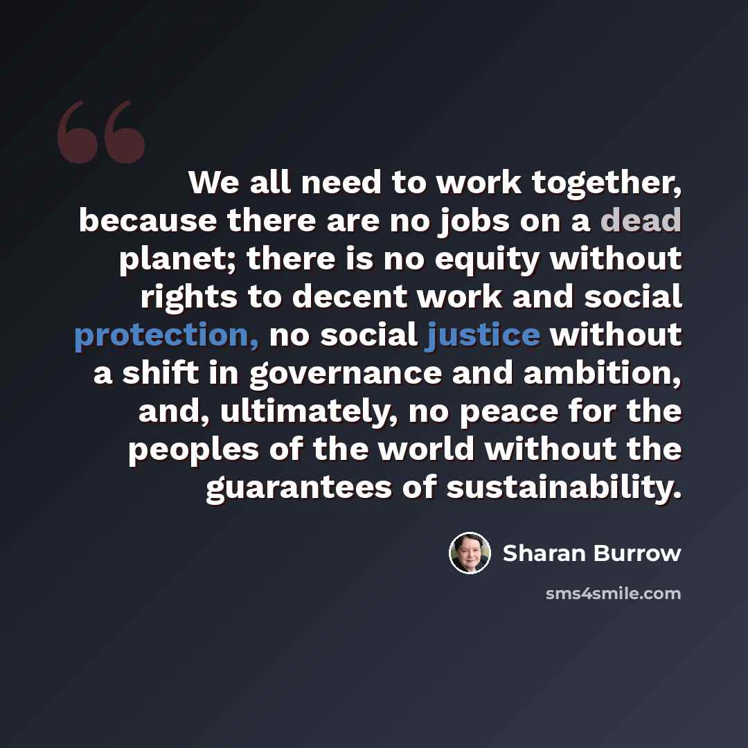 “We all need to work together, because there are no jobs on a dead planet; there is no equity without rights to decent work and social protection, no social justice without a shift in governance and ambition, and, ultimately, no peace for the peoples of the world without the guarantees of…” quote by Sharan Burrow