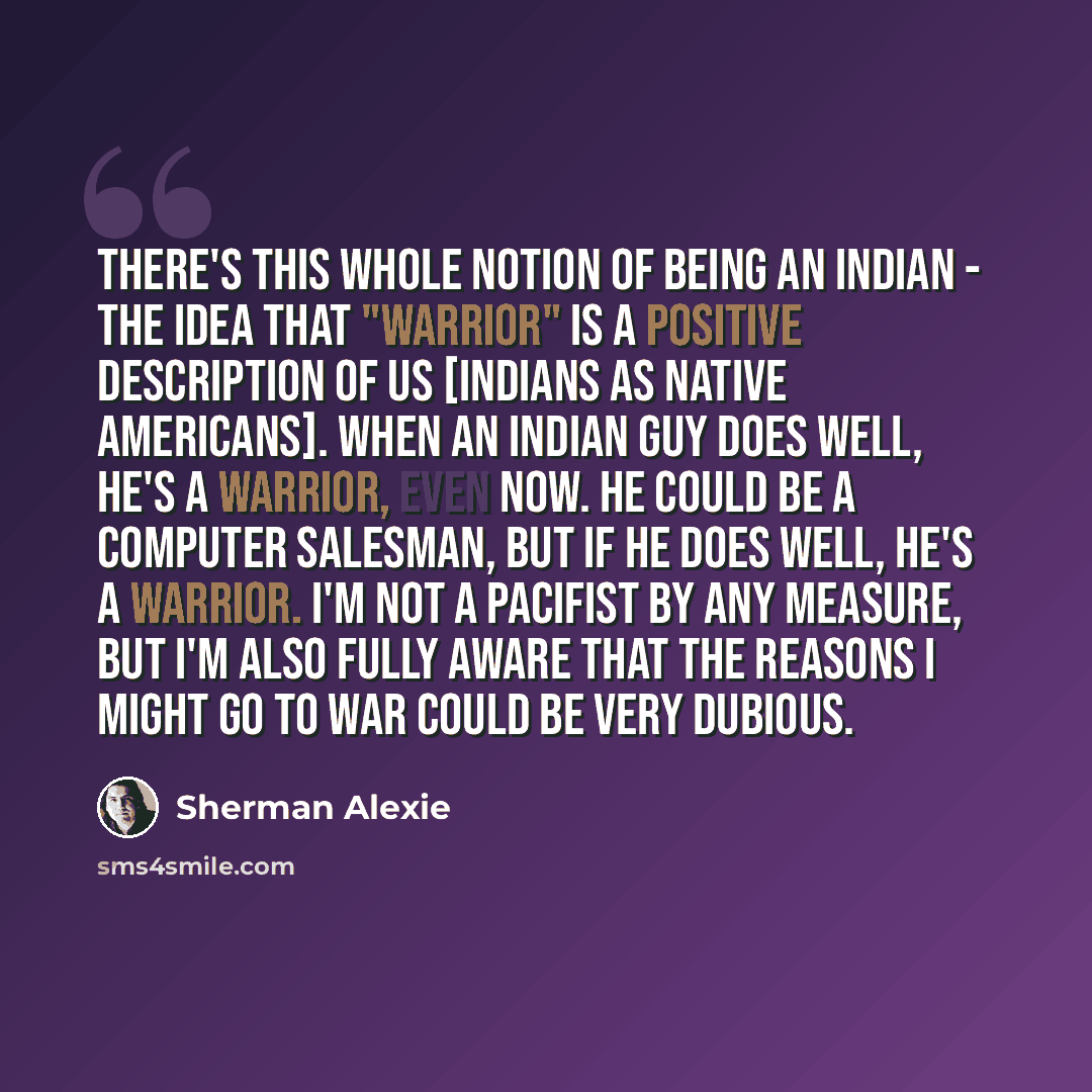 “There's this whole notion of being an Indian - the idea that "warrior" is a positive description of us [Indians as native Americans]. When an Indian guy does well, he's a warrior, even now. He could be a computer salesman, but if he does well, he's a warrior. I'm not a pacifist by any measure, but…” quote by Sherman Alexie