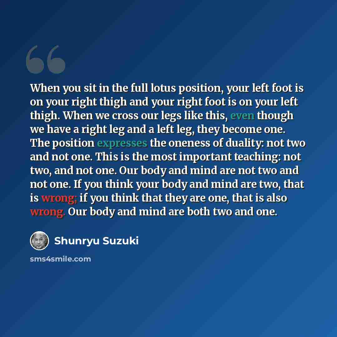 “When you sit in the full lotus position, your left foot is on your right thigh and your right foot is on your left thigh. When we cross our legs like this, even though we have a right leg and a left leg, they become one. The position expresses the oneness of duality: not two and not one. This is…” quote by Shunryu Suzuki