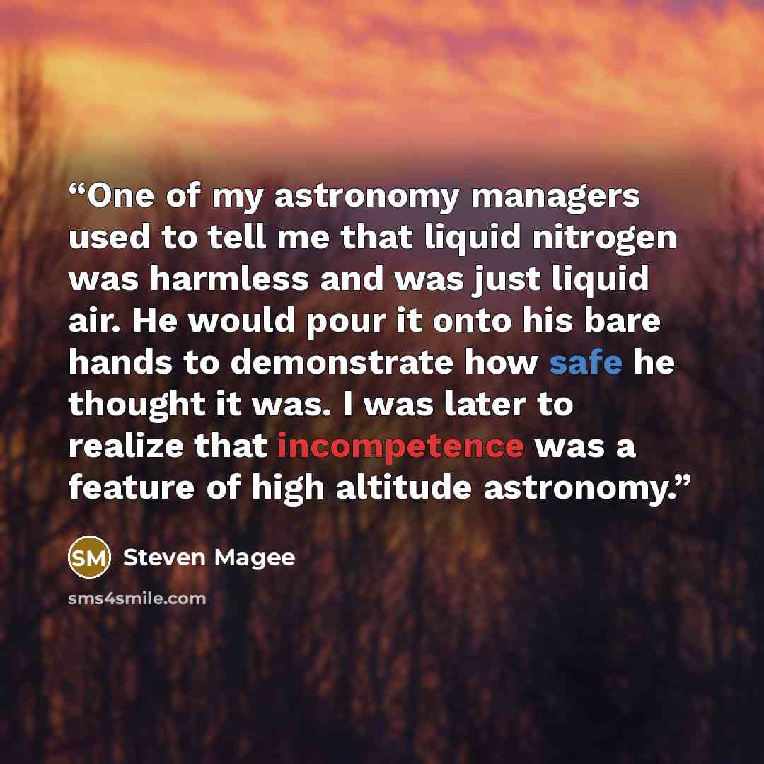 “One of my astronomy managers used to tell me that liquid nitrogen was harmless and was just liquid air. He would pour it onto his bare hands to demonstrate how safe he thought it was. I was later to realize that incompetence was a feature of high altitude astronomy.” quote by Steven Magee