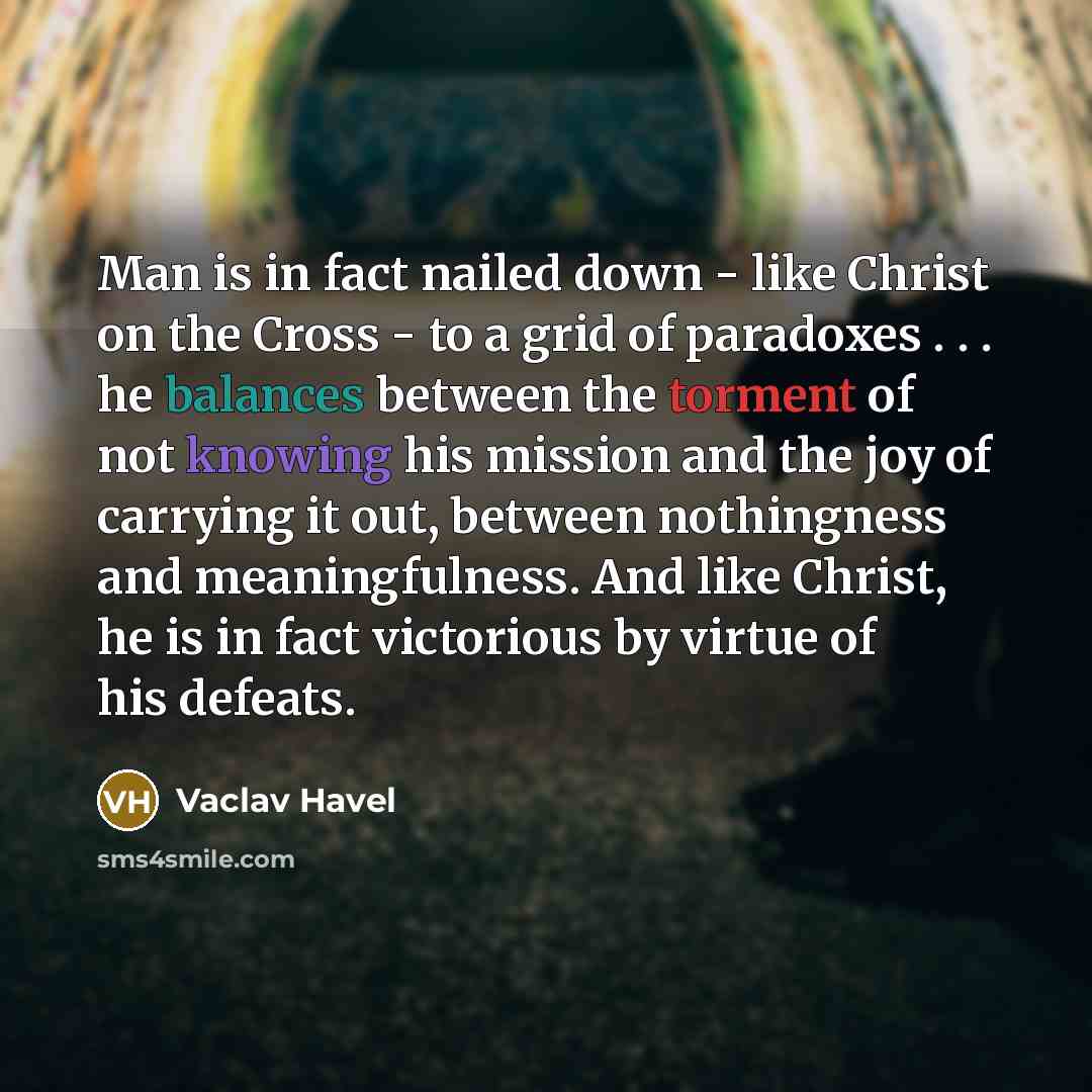 “Man is in fact nailed down - like Christ on the Cross - to a grid of paradoxes . . . he balances between the torment of not knowing his mission and the joy of carrying it out, between nothingness and meaningfulness. And like Christ, he is in fact victorious by virtue of his defeats.” quote by Vaclav Havel