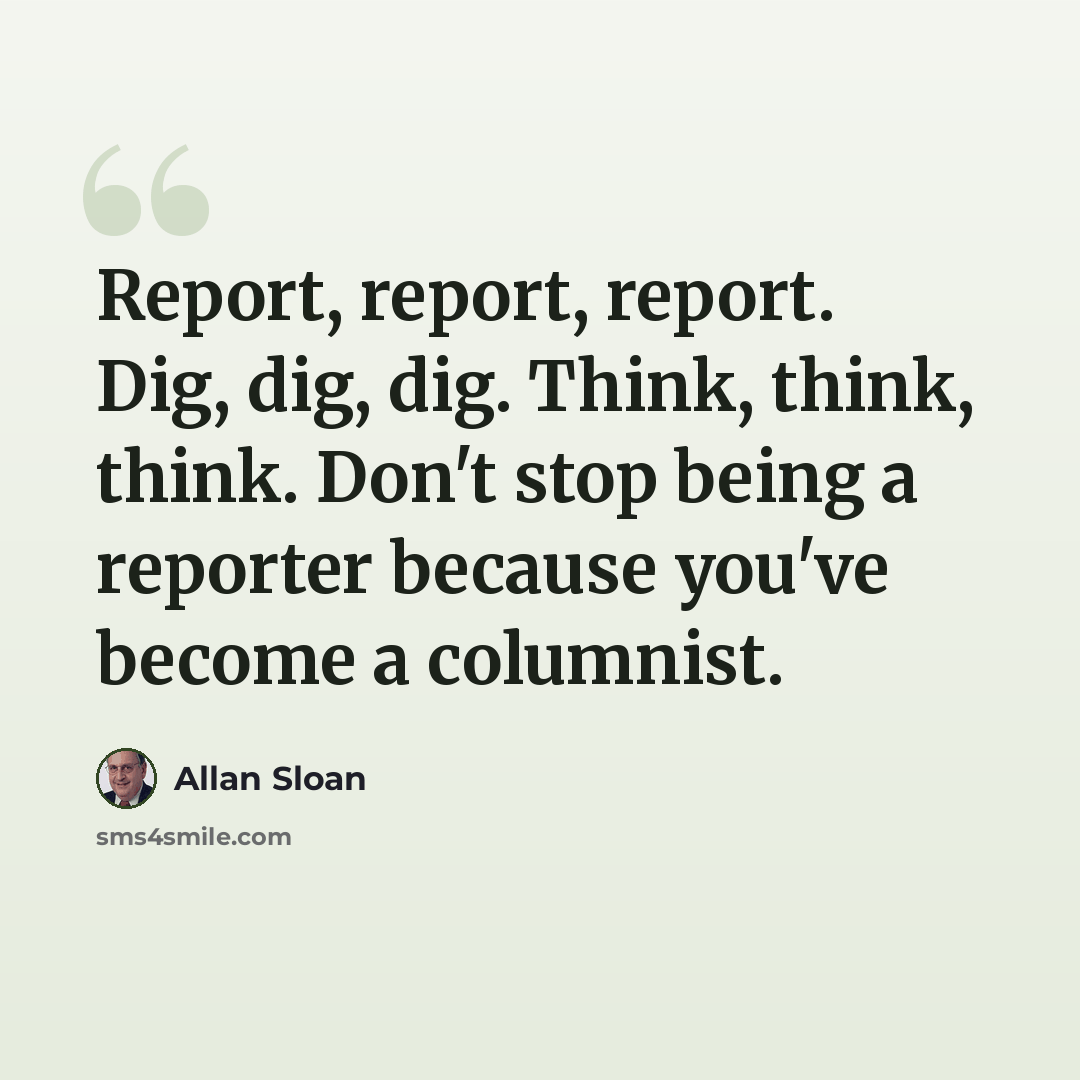 “Report, report, report. Dig, dig, dig. Think, think, think. Don't stop being a reporter because you've become a columnist.” quote by Allan Sloan