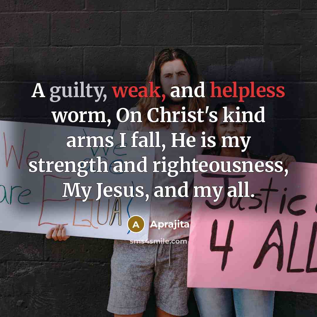 “A guilty, weak, and helpless worm, On Christ's kind arms I fall, He is my strength and righteousness, My Jesus, and my all.” quote by Aprajita