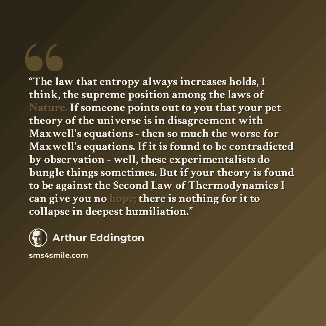 “The law that entropy always increases holds, I think, the supreme position among the laws of Nature. If someone points out to you that your pet theory of the universe is in disagreement with Maxwell's equations - then so much the worse for Maxwell's equations. If it is found to be contradicted by…” quote by Arthur Eddington